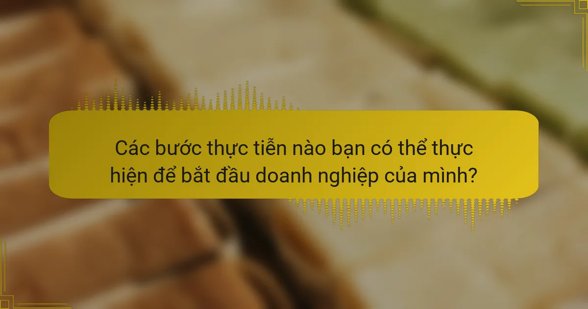 Các bước thực tiễn nào bạn có thể thực hiện để bắt đầu doanh nghiệp của mình?