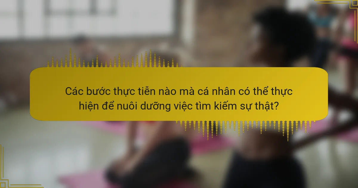 Các bước thực tiễn nào mà cá nhân có thể thực hiện để nuôi dưỡng việc tìm kiếm sự thật?