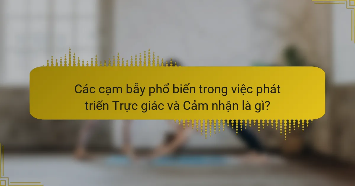 Các cạm bẫy phổ biến trong việc phát triển Trực giác và Cảm nhận là gì?