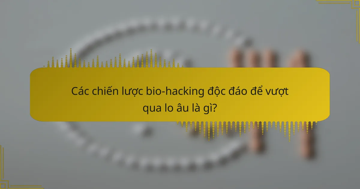 Các chiến lược bio-hacking độc đáo để vượt qua lo âu là gì?