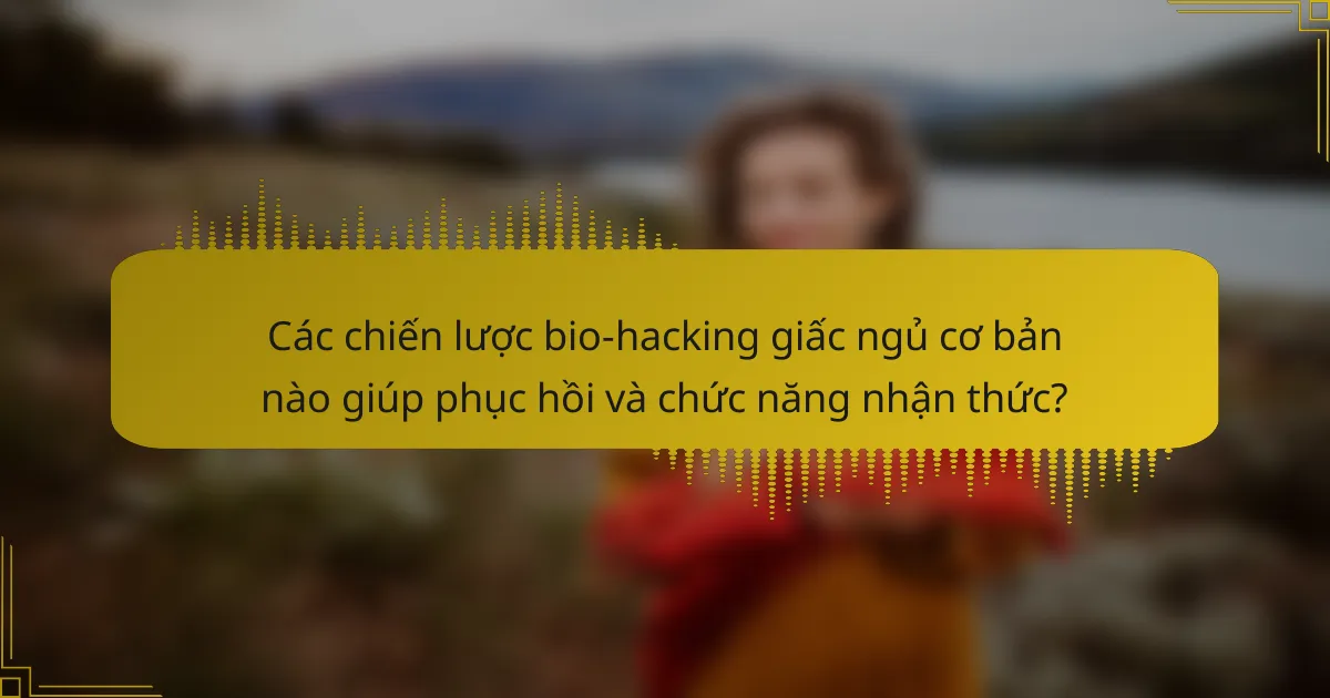 Các chiến lược bio-hacking giấc ngủ cơ bản nào giúp phục hồi và chức năng nhận thức?