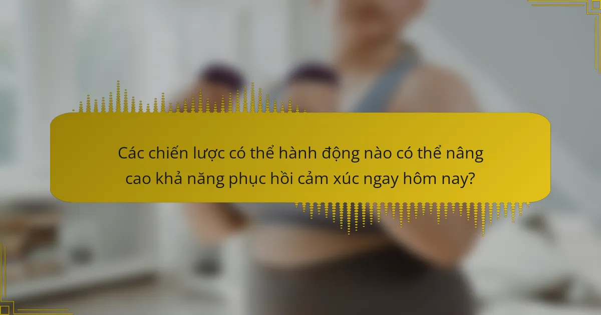 Các chiến lược có thể hành động nào có thể nâng cao khả năng phục hồi cảm xúc ngay hôm nay?