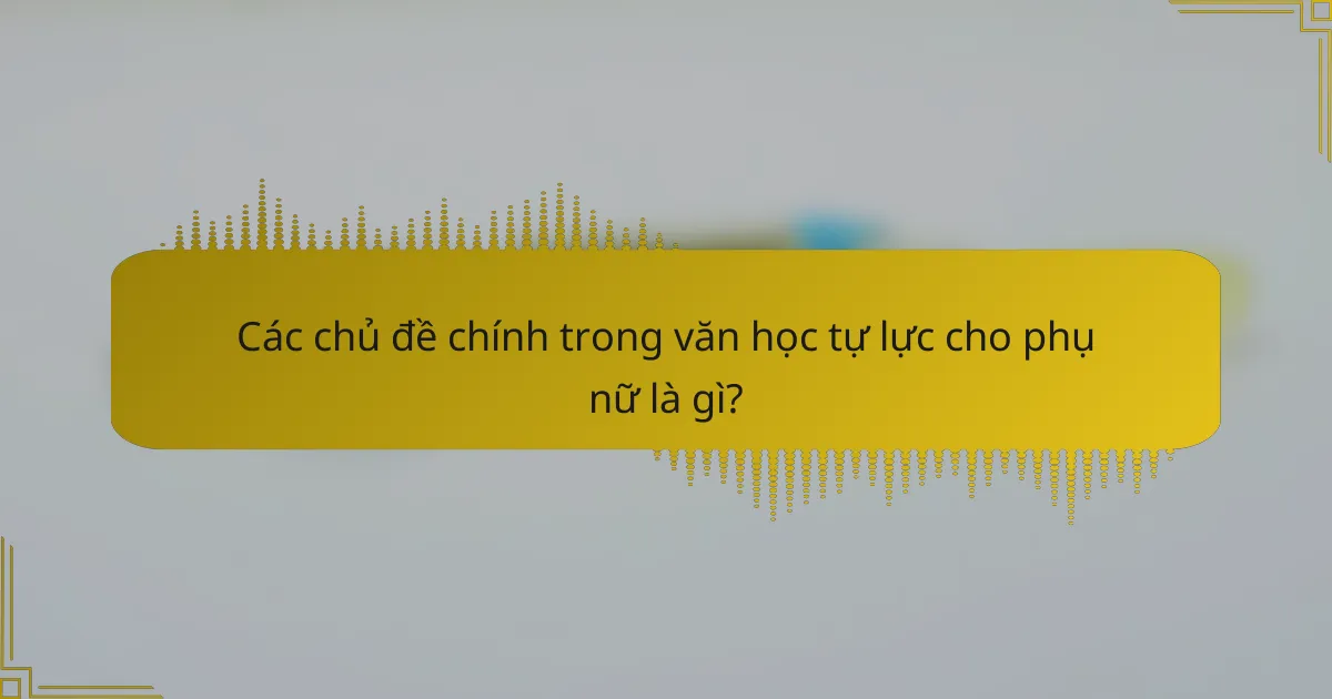 Các chủ đề chính trong văn học tự lực cho phụ nữ là gì?