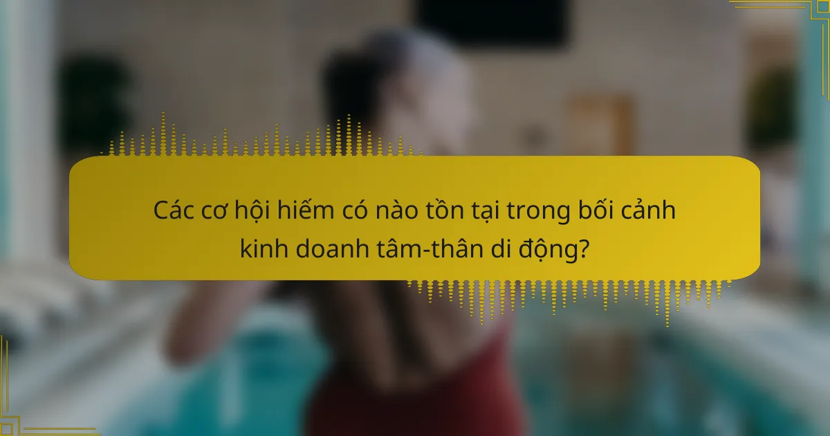 Các cơ hội hiếm có nào tồn tại trong bối cảnh kinh doanh tâm-thân di động?