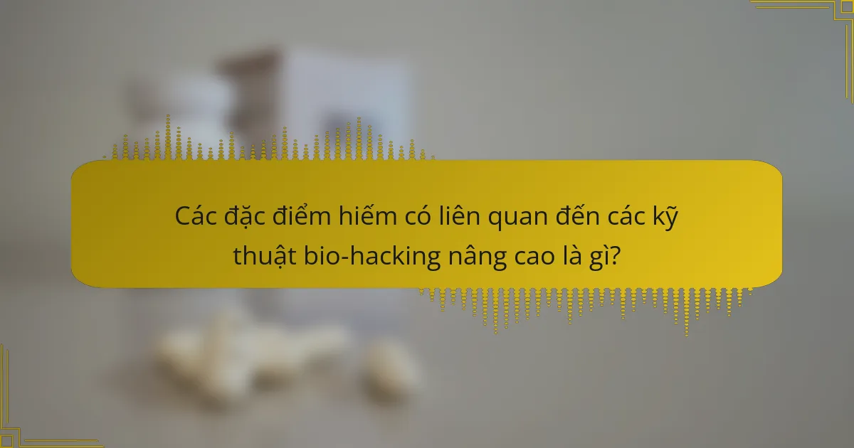 Các đặc điểm hiếm có liên quan đến các kỹ thuật bio-hacking nâng cao là gì?