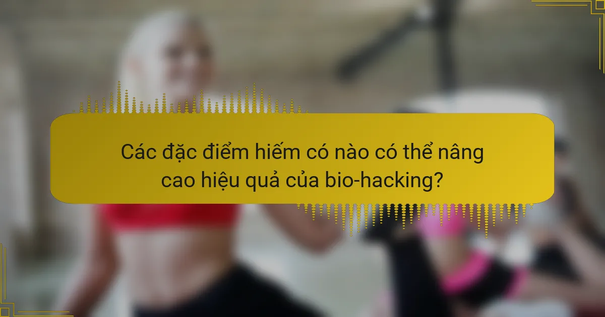 Các đặc điểm hiếm có nào có thể nâng cao hiệu quả của bio-hacking?