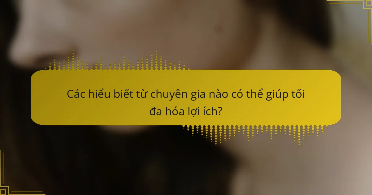 Các hiểu biết từ chuyên gia nào có thể giúp tối đa hóa lợi ích?