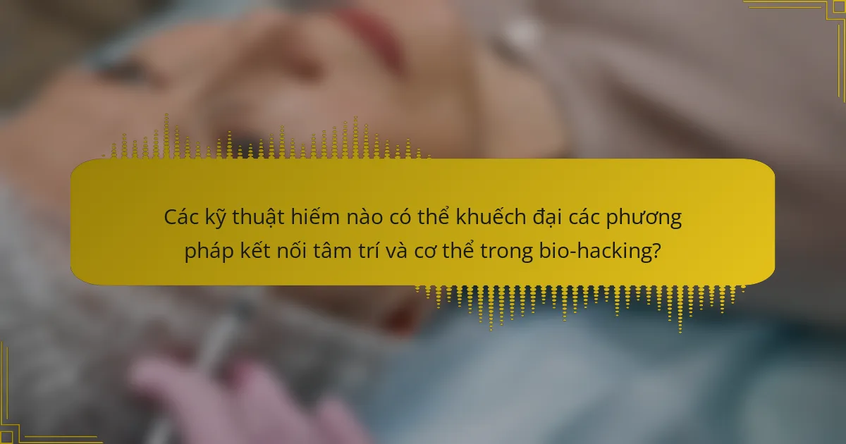 Các kỹ thuật hiếm nào có thể khuếch đại các phương pháp kết nối tâm trí và cơ thể trong bio-hacking?