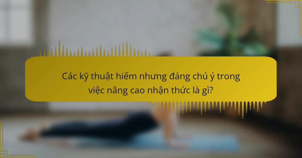 Các kỹ thuật hiếm nhưng đáng chú ý trong việc nâng cao nhận thức là gì?