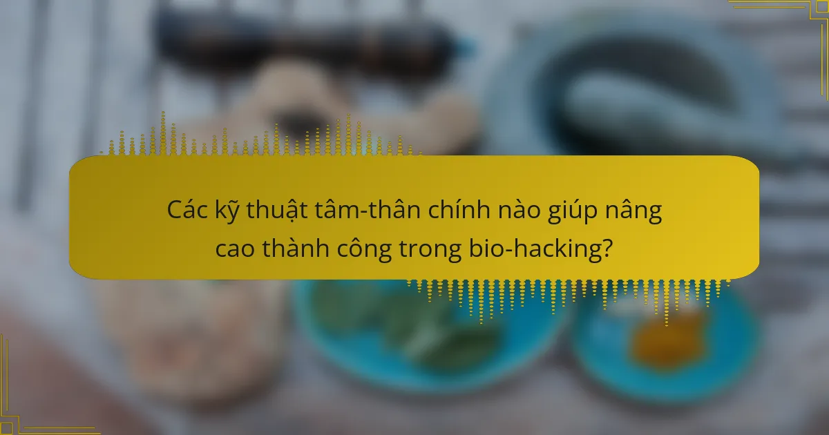 Các kỹ thuật tâm-thân chính nào giúp nâng cao thành công trong bio-hacking?