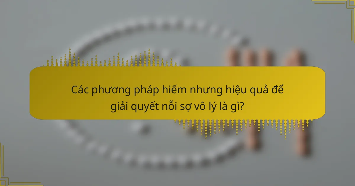 Các phương pháp hiếm nhưng hiệu quả để giải quyết nỗi sợ vô lý là gì?
