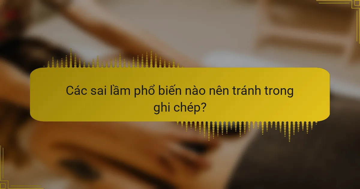 Các sai lầm phổ biến nào nên tránh trong ghi chép?