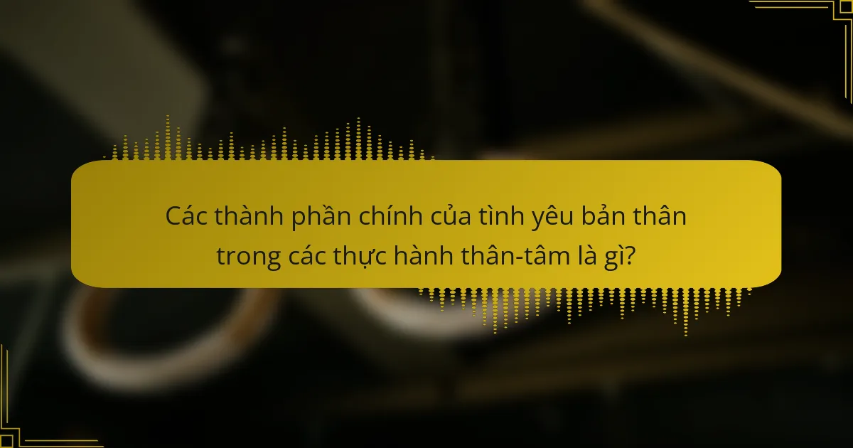 Các thành phần chính của tình yêu bản thân trong các thực hành thân-tâm là gì?