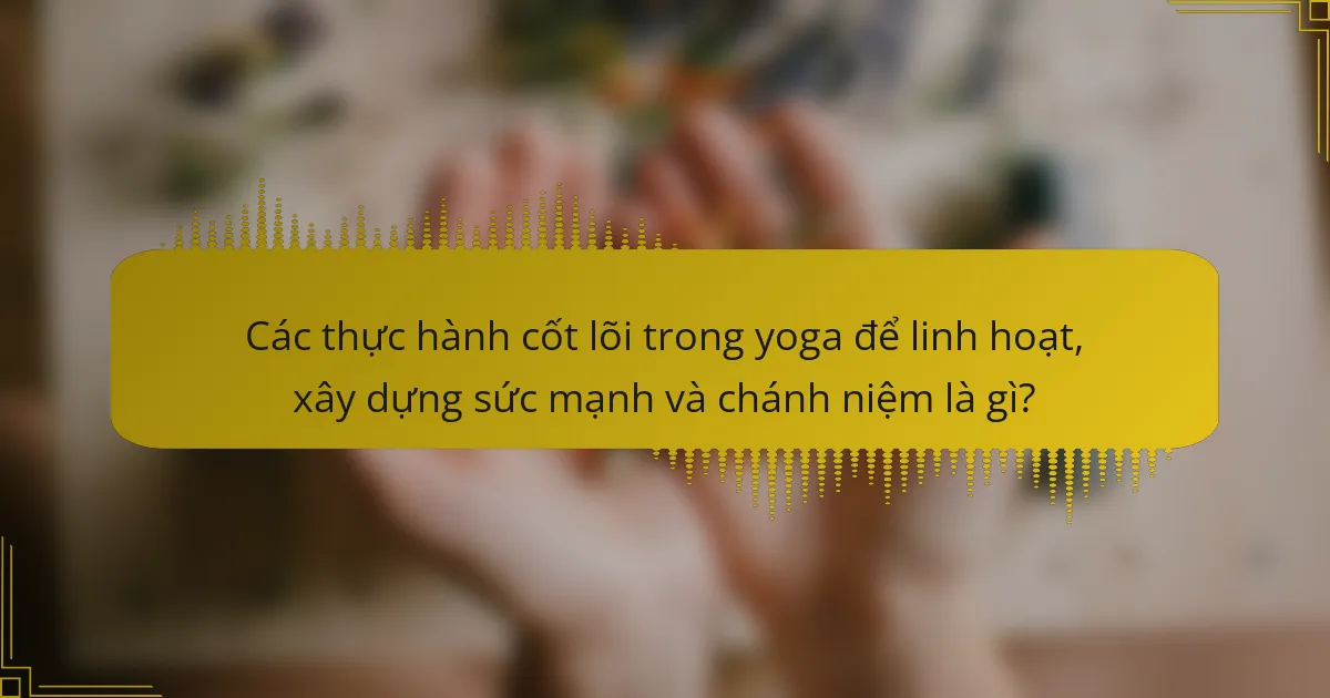 Các thực hành cốt lõi trong yoga để linh hoạt, xây dựng sức mạnh và chánh niệm là gì?