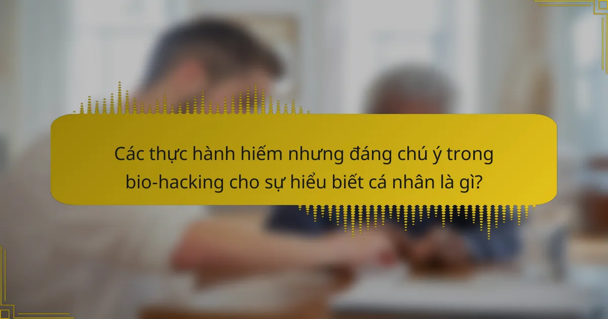 Các thực hành hiếm nhưng đáng chú ý trong bio-hacking cho sự hiểu biết cá nhân là gì?
