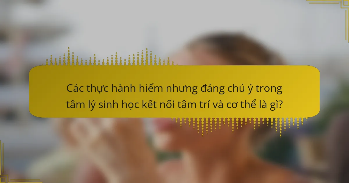 Các thực hành hiếm nhưng đáng chú ý trong tâm lý sinh học kết nối tâm trí và cơ thể là gì?