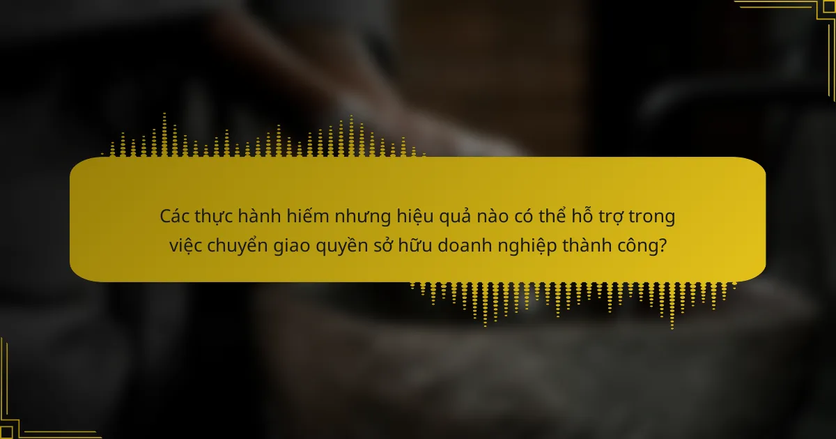 Các thực hành hiếm nhưng hiệu quả nào có thể hỗ trợ trong việc chuyển giao quyền sở hữu doanh nghiệp thành công?