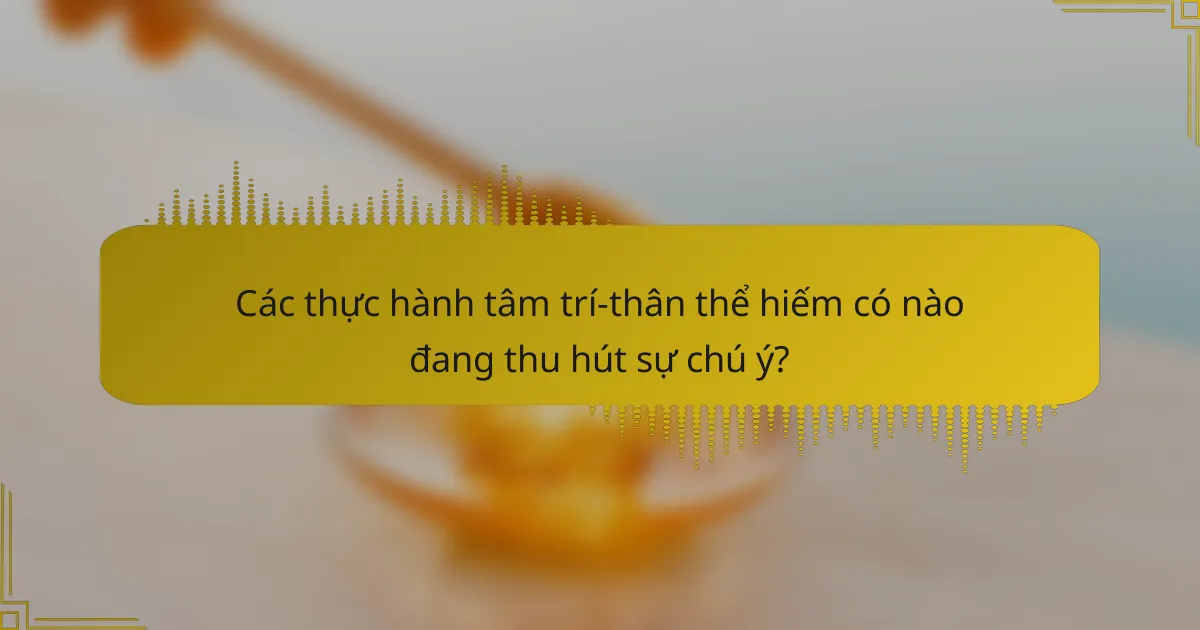 Các thực hành tâm trí-thân thể hiếm có nào đang thu hút sự chú ý?