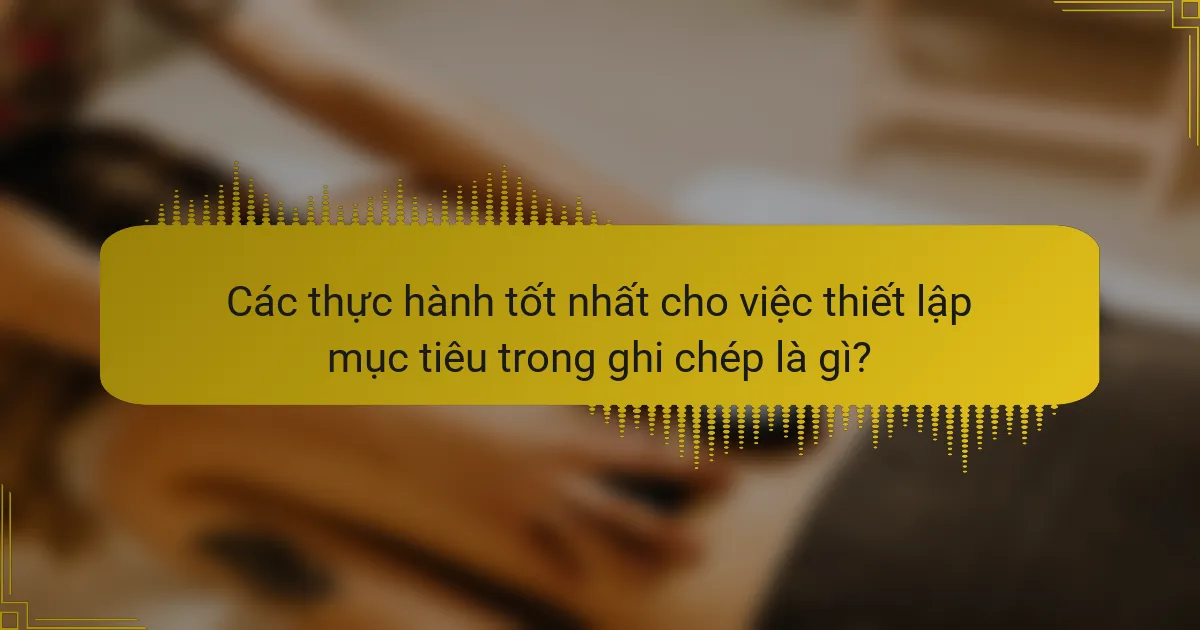 Các thực hành tốt nhất cho việc thiết lập mục tiêu trong ghi chép là gì?