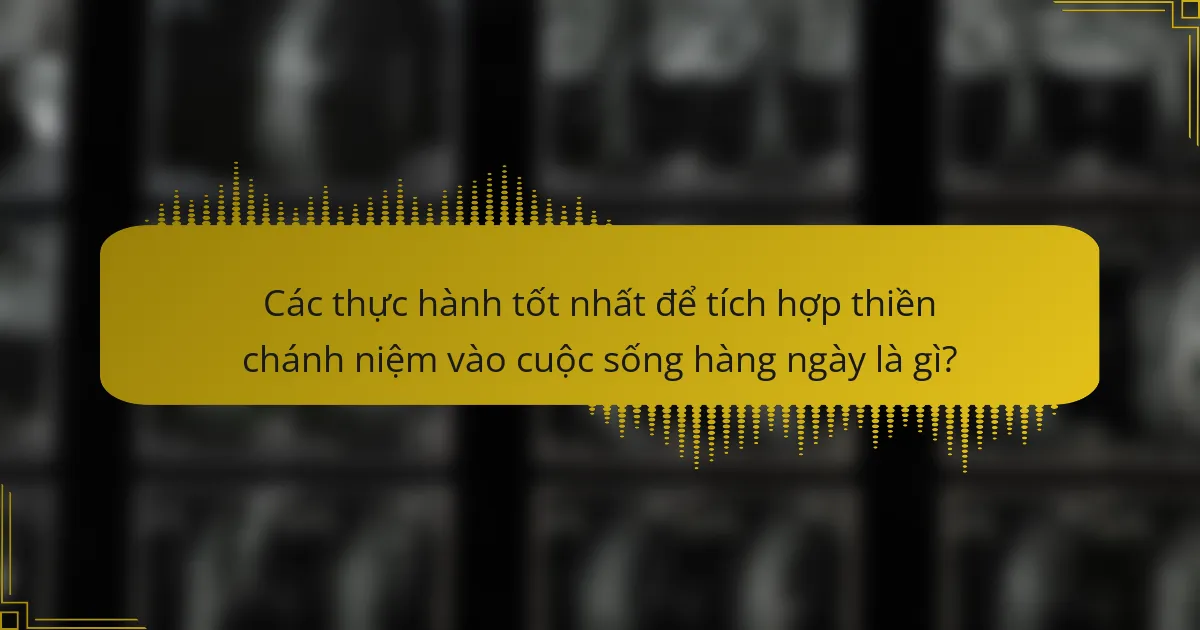 Các thực hành tốt nhất để tích hợp thiền chánh niệm vào cuộc sống hàng ngày là gì?