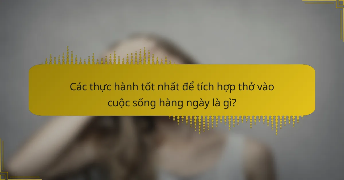Các thực hành tốt nhất để tích hợp thở vào cuộc sống hàng ngày là gì?