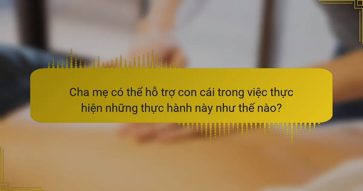 Cha mẹ có thể hỗ trợ con cái trong việc thực hiện những thực hành này như thế nào?