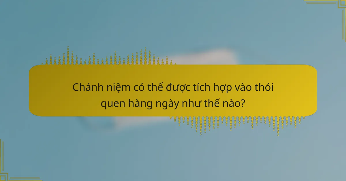 Chánh niệm có thể được tích hợp vào thói quen hàng ngày như thế nào?