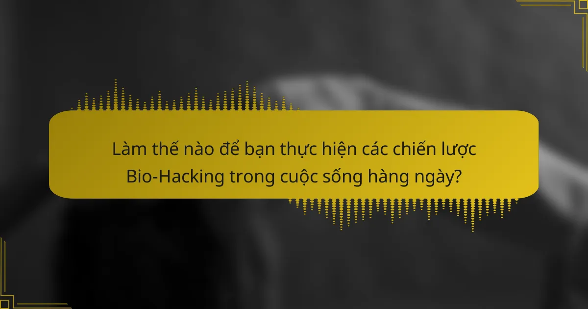 Làm thế nào để bạn thực hiện các chiến lược Bio-Hacking trong cuộc sống hàng ngày?