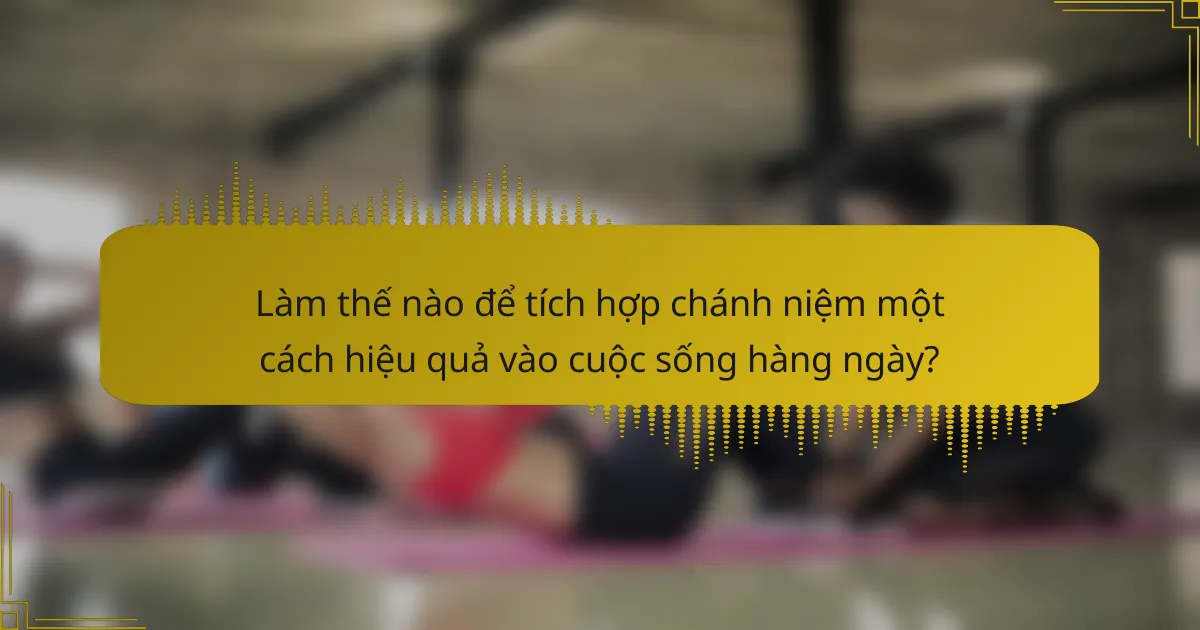 Làm thế nào để tích hợp chánh niệm một cách hiệu quả vào cuộc sống hàng ngày?