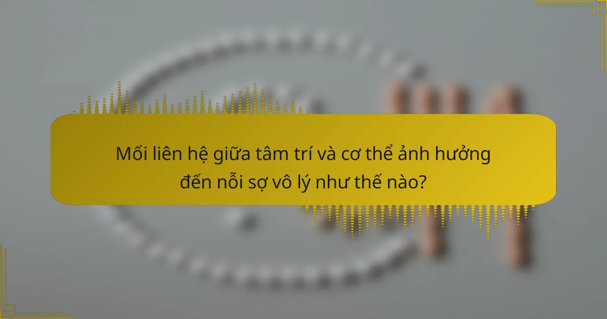 Mối liên hệ giữa tâm trí và cơ thể ảnh hưởng đến nỗi sợ vô lý như thế nào?