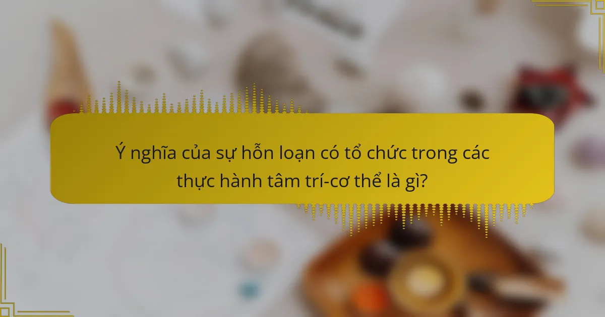 Ý nghĩa của sự hỗn loạn có tổ chức trong các thực hành tâm trí-cơ thể là gì?